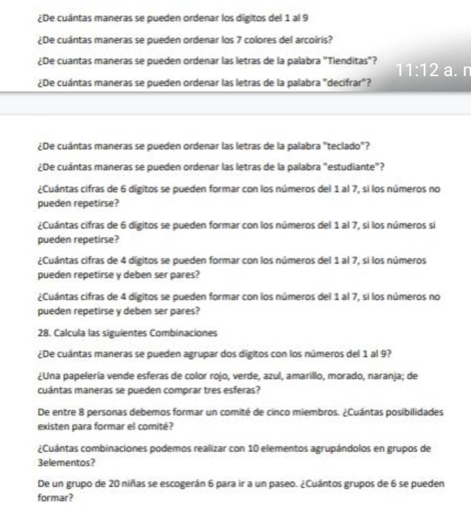 ¿De cuántas maneras se pueden ordenar los dígitos del 1 al 9
¿De cuántas maneras se pueden ordenar los 7 colores del arcoiris?
¿De cuantas maneras se pueden ordenar las letras de la palabra "Tienditas"? 11:12 a. n
¿De cuántas maneras se pueden ordenar las letras de la palabra "decifrar"?
¿De cuántas maneras se pueden ordenar las letras de la palabra "teclado"?
¿De cuántas maneras se pueden ordenar las letras de la palabra "estudiante"?
¿Cuántas cifras de 6 dígitos se pueden formar con los números del 1 al 7, si los números no
pueden repetirse?
¿Cuántas cifras de 6 dígitos se pueden formar con los números del 1 al 7, si los números si
pueden repetirse?
¿Cuántas cifras de 4 dígitos se pueden formar con los números del 1 al 7, si los números
pueden repetirse y deben ser pares?
¿Cuántas cifras de 4 dígitos se pueden formar con los números del 1 al 7, si los números no
pueden repetirse y deben ser pares?
28. Calcula las siguientes Combinaciones
¿De cuántas maneras se pueden agrupar dos dígitos con los números del 1 al 9?
¿Una papelería vende esferas de color rojo, verde, azul, amarillo, morado, naranja; de
cuántas maneras se pueden comprar tres esferas?
De entre 8 personas debemos formar un comité de cinco miembros. ¿Cuántas posibilidades
existen para formar el comité?
¿Cuántas combinaciones podemos realizar con 10 elementos agrupándolos en grupos de
3elementos?
De un grupo de 20 niñas se escogerán 6 para ir a un paseo. ¿Cuántos grupos de 6 se pueden
formar?