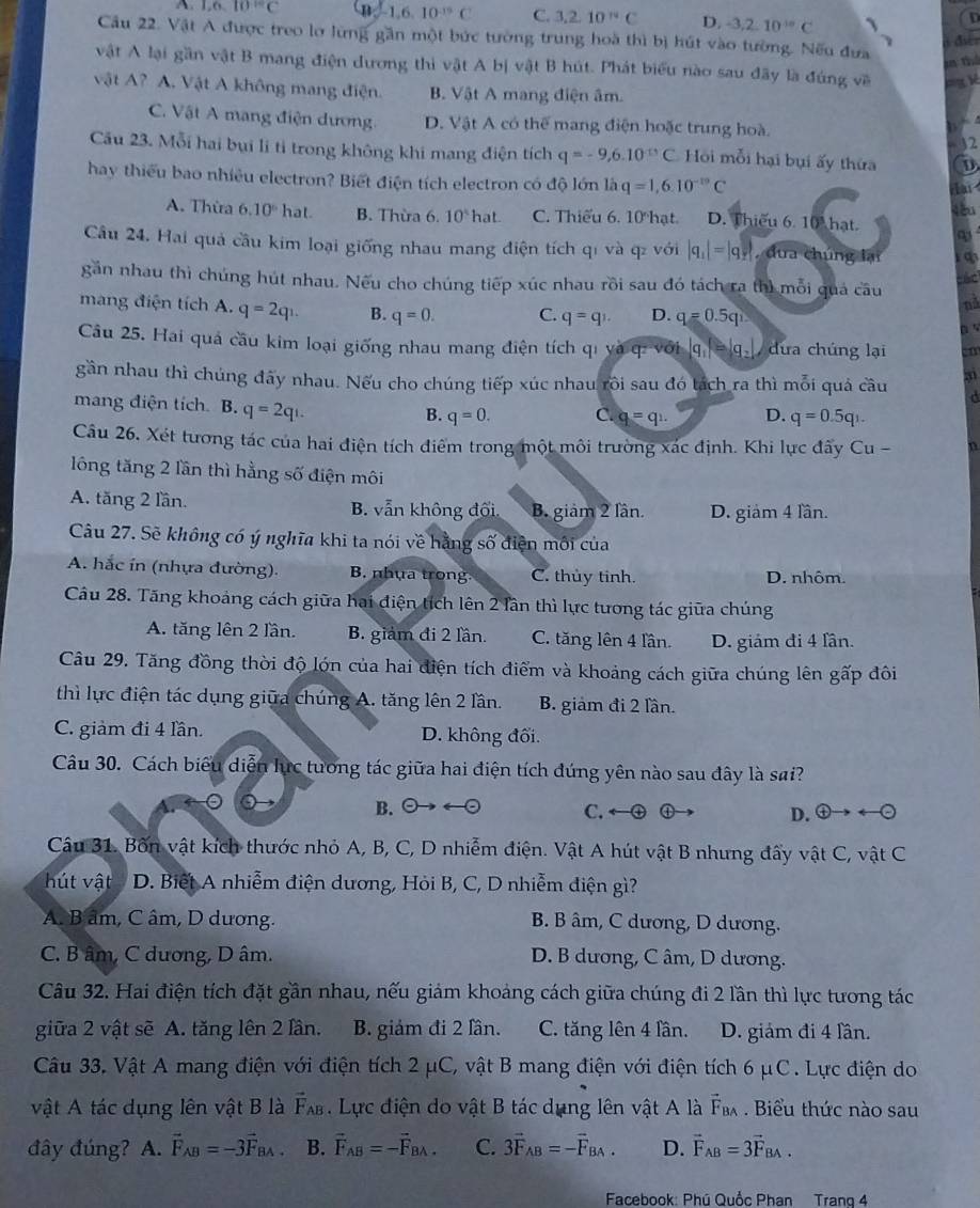 1,6,10°C an -1,6,10^(-19)C C. 3.2.10°C D. -3,2,10^(10)C 、 D
Cầu 22. Vật A được treo lơ lừng gần một bức tường trung hoà thì bị hút vào tường. Nếu đưa
điể 
m thể
vật A lại gần vật B mang điện đương thi vật A bị vật B hút. Phát biểu nào sau đãy là đúng về  = = ề
vật A? A. Vật A không mang điện. B. Vật A mang điện âm.
C. Vật A mang điện dương D. Vật A có thể mang điện hoặc trung hoà.
    
32
Cầu 23. Mỗi hai bụi li tỉ trong không khi mang điện tích q=-9,6.10^(-13)C Hội mỗi hại bụi ấy thứa D
hay thiếu bao nhiều electron? Biết điện tích electron có độ lớn là q=1,6.10^(-19)C
ar
A. Thừa 6.10° hat B. Thừa 6. 10°hat C. Thiếu 6. 10 hạt. D. Thiếu 6. 10 hat.
Câu 24. Hai quả cầu kim loại giống nhau mang điện tích qi và q với |q_1|=|q_2| dua chúng lạ
găn nhau thì chúng hút nhau. Nếu cho chúng tiếp xúc nhau rồi sau đó tách ra thì mỗi quả câu nd
mang điện tích A. q=2q_1. B. q=0. C. q=q_1. D. q=0.5q
Câu 25. Hai quả cầu kim loại giống nhau mang điện tích qi yà q: với |q_1|=|q_2| dưa chúng lại m
gần nhau thì chúng đãy nhau. Nếu cho chúng tiếp xúc nhau rôi sau đó tách ra thì mỗi quả cầu d
mang điện tích. B. q=2qi. q=0. C. q=q_1. D. q=0.5q
B.
Câu 26. Xét tương tác của hai điện tích điểm trong một môi trường xác định. Khi lực đãy Cu -
lông tăng 2 lần thì hằng số điện môi
A. tăng 2 lần. B. vẫn không đối B giảm 2 lân. D. giảm 4 lần.
Câu 27. Sẽ không có ý nghĩa khi ta nói về hằng số điện môi của
A. hắc in (nhựa đường). B. nhụa trong C. thủy tinh. D. nhôm.
Câu 28. Tăng khoảng cách giữa hai điện tích lên 2 lần thì lực tương tác giữa chúng
A. tăng lên 2 lần. B. giảm đi 2 lần. C. tăng lên 4 lần. D. giám đi 4 lần.
Câu 29. Tăng đồng thời độ lớn của hai điện tích điểm và khoảng cách giữa chúng lên gấp đôi
thì lực điện tác dụng giữa chúng A. tăng lên 2 lần. B. giảm đi 2 lần.
C. giảm đi 4 lần. D. không đối.
Câu 30. Cách biểu diễn lực tương tác giữa hai điện tích đúng yên nào sau đây là sai?
B. Theta to rightarrow Theta Theta C. ① D.  enclosecircle4to  enclosecircle- enclosecircle-
Câu 31. Bốn vật kích thước nhỏ A, B, C, D nhiễm điện. Vật A hút vật B nhưng đấy vật C, vật C
hút vật  D. Biết A nhiễm điện dương, Hỏi B, C, D nhiễm điện gì?
A. B âm, C âm, D dương. B. B âm, C dương, D dương.
C. B âm, C dương, D âm. D. B dương, C âm, D dương.
Câu 32. Hai điện tích đặt gần nhau, nếu giám khoảng cách giữa chúng đi 2 lần thì lực tương tác
giữa 2 vật sẽ A. tăng lên 2 lần. B. giảm đi 2 lần. C. tăng lên 4 lần. D. giám đi 4 lần.
Câu 33. Vật A mang điện với điện tích 2 μC, vật B mang điện với điện tích 6 μC. Lực điện do
vật A tác dụng lên vật B là vector F_AB. Lực điện do vật B tác dụng lên vật A là vector F_BA. Biểu thức nào sau
đây đúng?  A. vector F_AB=-3vector F_BA. B. vector F_AB=-vector F_BA. C. 3vector F_AB=-vector F_BA. D. vector F_AB=3vector F_BA.
Facebook: Phú Quốc Phan Trang 4