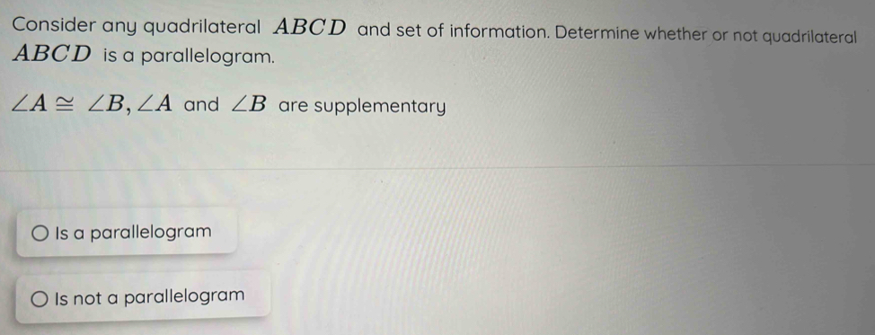 Consider any quadrilateral ABCD and set of information. Determine whether or not quadrilateral
ABCD is a parallelogram.
∠ A≌ ∠ B, ∠ A and ∠ B are supplementary
Is a parallelogram
Is not a parallelogram