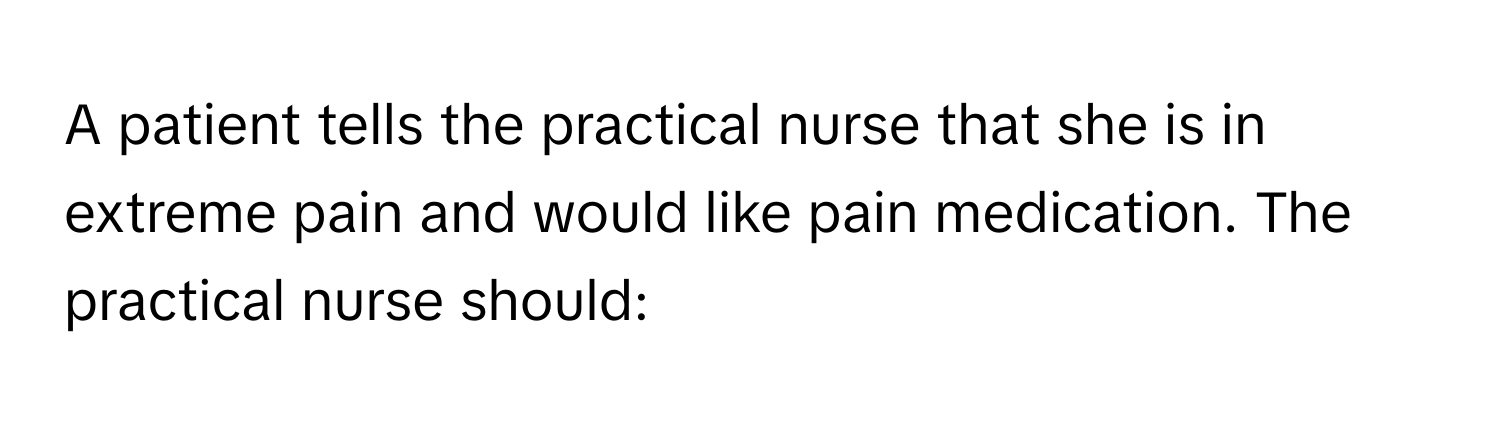 A patient tells the practical nurse that she is in extreme pain and would like pain medication. The practical nurse should: