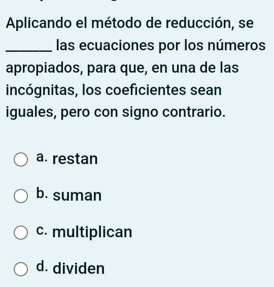 Aplicando el método de reducción, se
_las ecuaciones por los números
apropiados, para que, en una de las
incógnitas, los coeficientes sean
iguales, pero con signo contrario.
a. restan
b. suman
c. multiplican
d. dividen