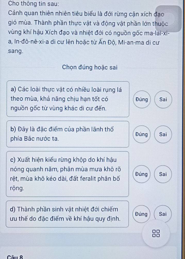 Cho thông tin sau:
Cảnh quan thiên nhiên tiêu biểu là đới rừng cận xích đạo
gió mùa. Thành phần thực vật và động vật phần lớn thuộc
vùng khí hậu Xích đạo và nhiệt đới có nguồn gốc ma-lai-xi-
a, In-đô-nê-xi-a di cư lên hoặc từ Ấn Độ, Mi-an-ma di cư
sang.
Chọn đúng hoặc sai
a) Các loài thực vật có nhiều loài rụng lá
theo mùa, khả năng chịu hạn tốt có Đúng Sai
nguồn gốc từ vùng khác di cư đến.
b) Đây là đặc điểm của phần lãnh thổ Đúng Sai
phía Bắc nước ta.
c) Xuất hiện kiểu rừng khộp do khí hậu
nóng quanh năm, phân mùa mưa khô rõ
rệt, mùa khô kéo dài, đất feralit phân bố Đúng Sai
rộng.
d) Thành phần sinh vật nhiệt đới chiếm
Đúng Sai
ưu thế do đặc điểm về khí hậu quy định.
Câu 8