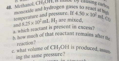 a 
48. Methanol, CH_3OH I, is made by causing carbor 
monoxide and hydrogen gases to react at high 
temperature and pressure. If 4.50* 10^2mL
and 8.25* 10^2mL H_2 are mixed, Cr  
a. which reactant is present in excess? 
b. how much of that reactant remains after the 
reaction? 
c. what volume of CH_3OH is produced, assum. 
ing the same pressure?