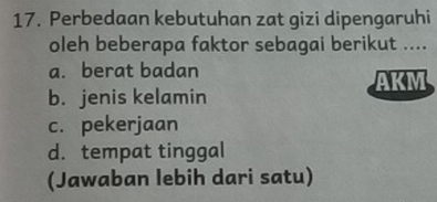 Perbedaan kebutuhan zat gizi dipengaruhi
oleh beberapa faktor sebagai berikut ....
a. berat badan AKM
b. jenis kelamin
c. pekerjaan
d. tempat tinggal
(Jawaban lebih dari satu)