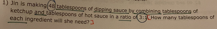 Jin is making(48 tablespoons of dipping sauce by combining tablespoons of 
ketchup and tablespoons of hot sauce in a ratio of 3:1 How many tablespoons of 
each ingredient will she need?