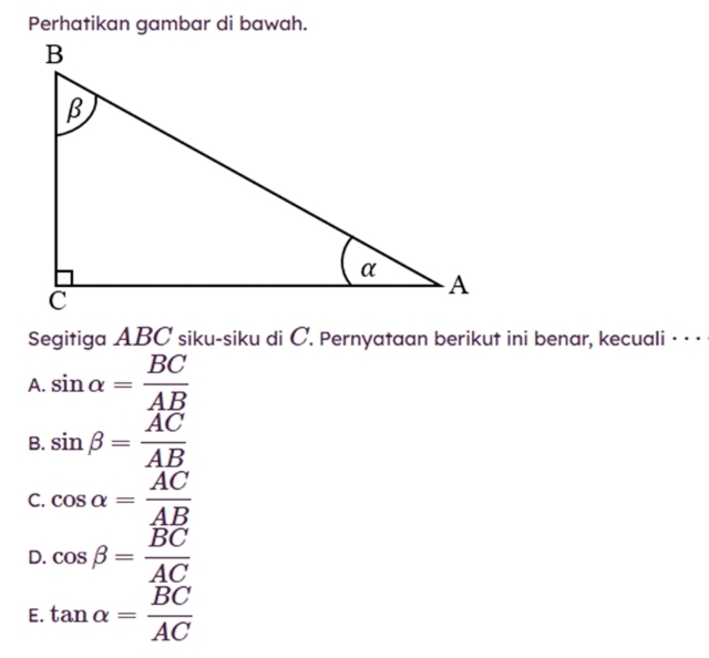 Perhatikan gambar di bawah.
Segitiga ABC siku-siku di C. Pernyataan berikut ini benar, kecuali · · ·
A. sin alpha = BC/AB 
B. sin beta = AC/AB 
C. cos alpha = AC/AB 
D. cos beta = BC/AC 
E. tan alpha = BC/AC 