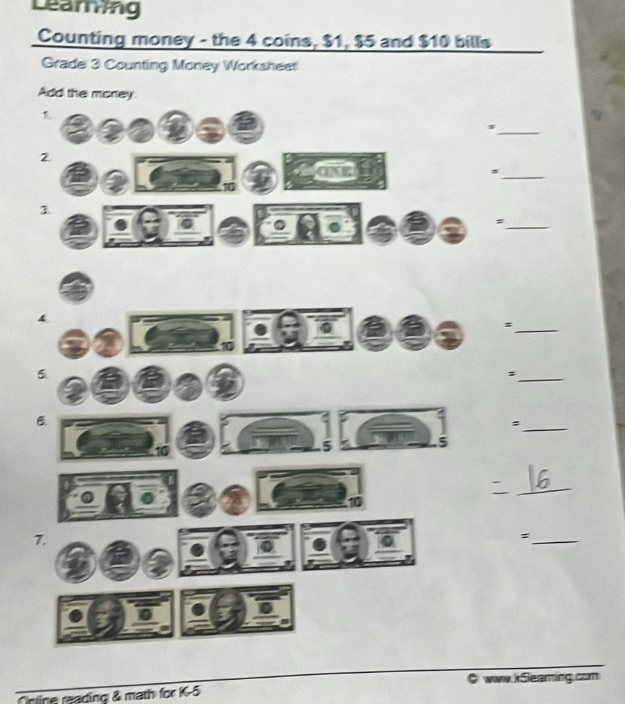 Learing 
Counting money - the 4 coins, $1, $5 and $10 bills 
Grade 3 Counting Money Worksheet 
Add the money 
a 
_s 
2 
_s 
10 
3 
_s 
4 
_= 
5 
_: 
_: 
5 
5 
_ 
10 
7. 
_= 
www.kSleaming.com 
line reading & math for K5