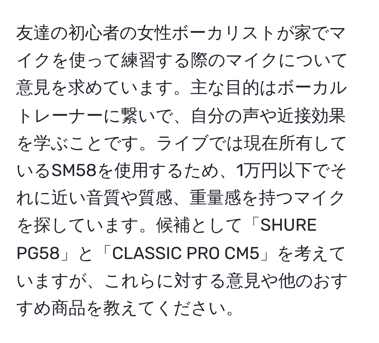 友達の初心者の女性ボーカリストが家でマイクを使って練習する際のマイクについて意見を求めています。主な目的はボーカルトレーナーに繋いで、自分の声や近接効果を学ぶことです。ライブでは現在所有しているSM58を使用するため、1万円以下でそれに近い音質や質感、重量感を持つマイクを探しています。候補として「SHURE PG58」と「CLASSIC PRO CM5」を考えていますが、これらに対する意見や他のおすすめ商品を教えてください。