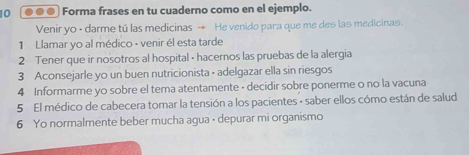 Forma frases en tu cuaderno como en el ejemplo. 
Venir yo - darme tú las medicinas → He venido para que me des las medicinas. 
1 Llamar yo al médico - venir él esta tarde 
2 Tener que ir nosotros al hospital - hacernos las pruebas de la alergia 
3 Aconsejarle yo un buen nutricionista - adelgazar ella sin riesgos 
4 Informarme yo sobre el tema atentamente - decidir sobre ponerme o no la vacuna 
5 El médico de cabecera tomar la tensión a los pacientes - saber ellos cómo están de salud 
6 Yo normalmente beber mucha agua - depurar mi organismo