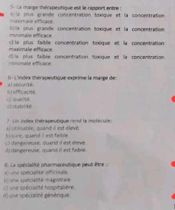 5- La marge thérapeutique est le rapport entre :
maximale efficace. la plus grande concentration toxique et la concentration
b)ia plus grande concentration toxique et la concentration.
minimale effícace
c) la plus faible concentration toxique et la concentration
maximale efficace
d)la plus faible concentration toxique et la concentration
minimale efficace.
6- L'index thérapeutique exprime la marge des
a) sécurité
b) efficacité
i qualité.
d) stabulité
7- Un index thérapeutique rend la molécule:
al utmsable, quand il est élevé.
b) sure, quand iI est faible
c) dangereuse, quand il est élevé
d) dangereuse, quand il est faible.
8. La spécialité pharmaceutique peut être
a) une spécialité officinale
l une spécialite magistrale
: ) une spécialité hospitalière.
d) une spécialité générique.