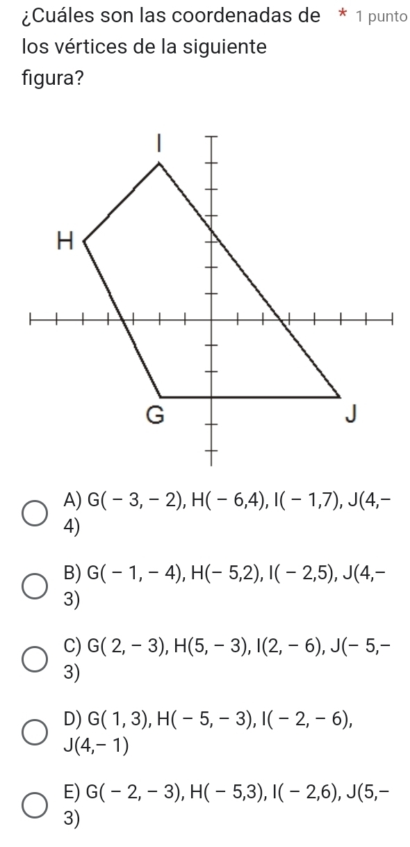 ¿Cuáles son las coordenadas de * 1 punto
los vértices de la siguiente
figura?
A) G(-3,-2), H(-6,4), I(-1,7), J(4,-
4)
B) G(-1,-4), H(-5,2), I(-2,5), J(4,-
3)
C) G(2,-3), H(5,-3), I(2,-6), J(-5,-
3)
D) G(1,3), H(-5,-3), I(-2,-6),
J(4,-1)
E) G(-2,-3), H(-5,3), I(-2,6), J(5,-
3)