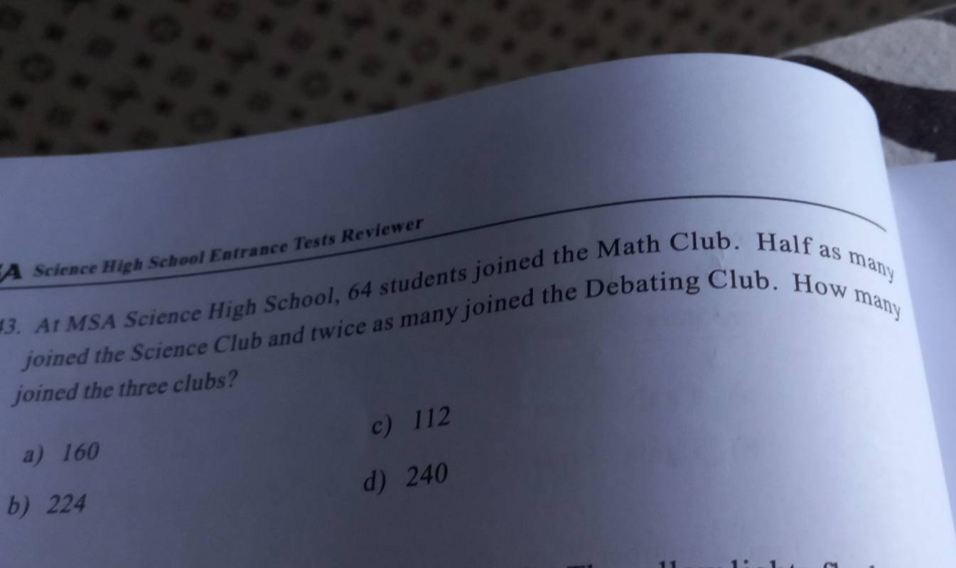 Science High School Entrance Tests Reviewer
ed the Math Club. Half as many
3. At MSA Science High School, 64 students Jo1
joined the three e c u bs?
c) 112
a) 160
d) 24 (
b) 224