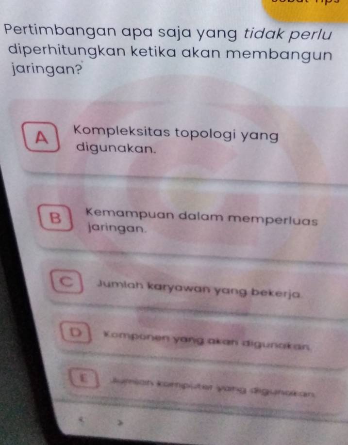 Pertimbangan apa saja yang tidak perlu
diperhitungkan ketika akan membangun
jaringan?
A Kompleksitas topologi yang
digunakan.
B Kemampuan dalam memperluas
jaringan.
C Jumlah karyawan yang bekerja
D Komponen yang akan digunakan
E | Jumian komputer yang digunokan
>