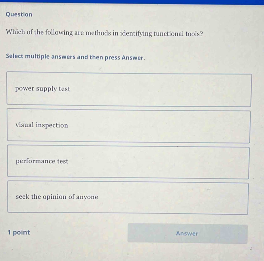 Question
Which of the following are methods in identifying functional tools?
Select multiple answers and then press Answer.
power supply test
visual inspection
performance test
seek the opinion of anyone
1 point Answer