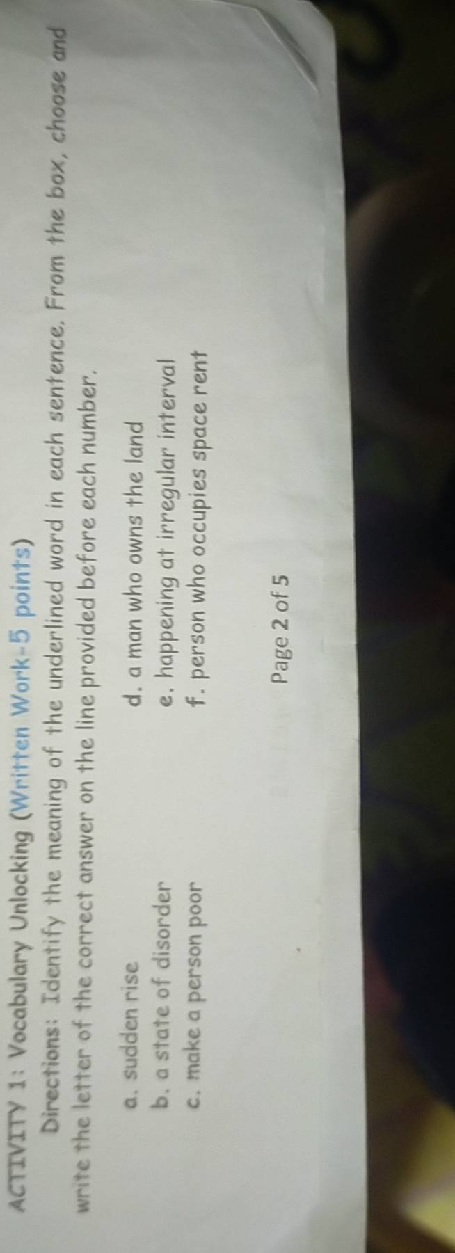 ACTIVITY 1: Vocabulary Unlocking (Written Work-5 points) 
Directions: Identify the meaning of the underlined word in each sentence. From the box, choose and 
write the letter of the correct answer on the line provided before each number. 
a. sudden rise d. a man who owns the land 
b. a state of disorder e. happening at irregular interval 
c. make a person poor f. person who occupies space rent 
Page 2 of 5