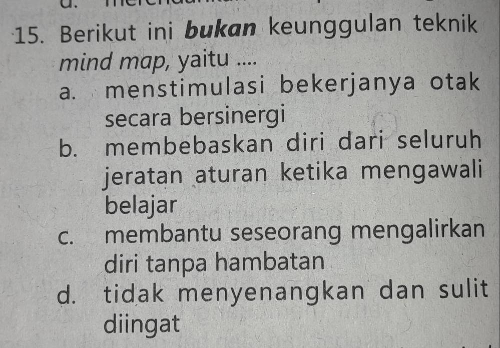 Berikut ini bukan keunggulan teknik
mind map, yaitu ....
a. menstimulasi bekerjanya otak
secara bersinergi
b. membebaskan diri dari seluruh
jeratan aturan ketika mengawali
belajar
c. membantu seseorang mengalirkan
diri tanpa hambatan
d. tidak menyenangkan dan sulit
diingat