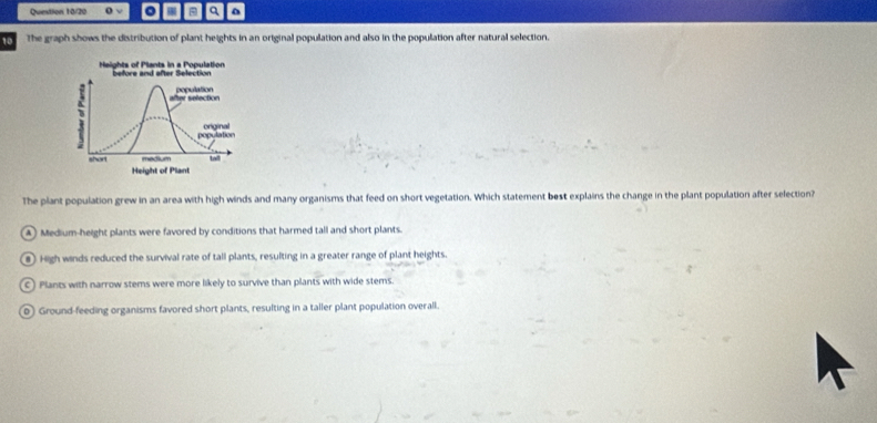 Question 10/20 o √ q
10 The graph shows the distribution of plant heights in an original population and also in the population after natural selection.
The plant population grew in an area with high winds and many organisms that feed on short vegetation. Which statement best explains the change in the plant population after selection?
4 Medium-height plants were favored by conditions that harmed tall and short plants.
# High winds reduced the survival rate of tall plants, resulting in a greater range of plant heights.
C) Plants with narrow stems were more likely to survive than plants with wide stems.
o Ground-feeding organisms favored short plants, resulting in a taller plant population overall.