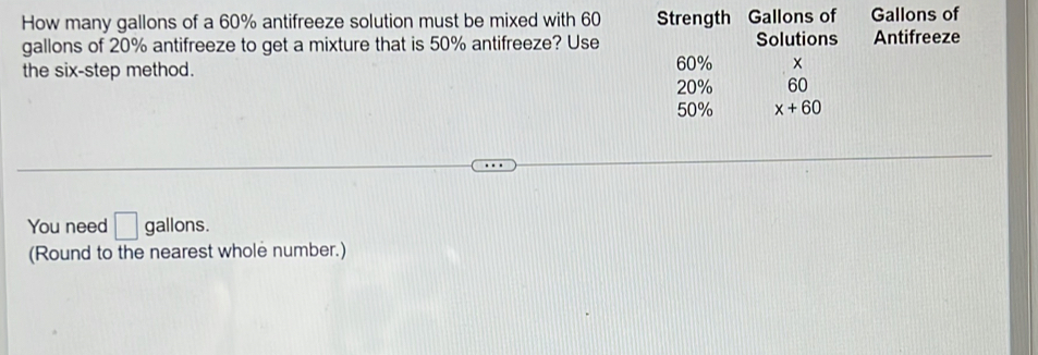 How many gallons of a 60% antifreeze solution must be mixed with 60 Strength Gallons of Gallons of 
gallons of 20% antifreeze to get a mixture that is 50% antifreeze? Use Solutions Antifreeze 
the six-step method. 20% 60%
60
50% x+60
You need □ gallons. 
(Round to the nearest whole number.)