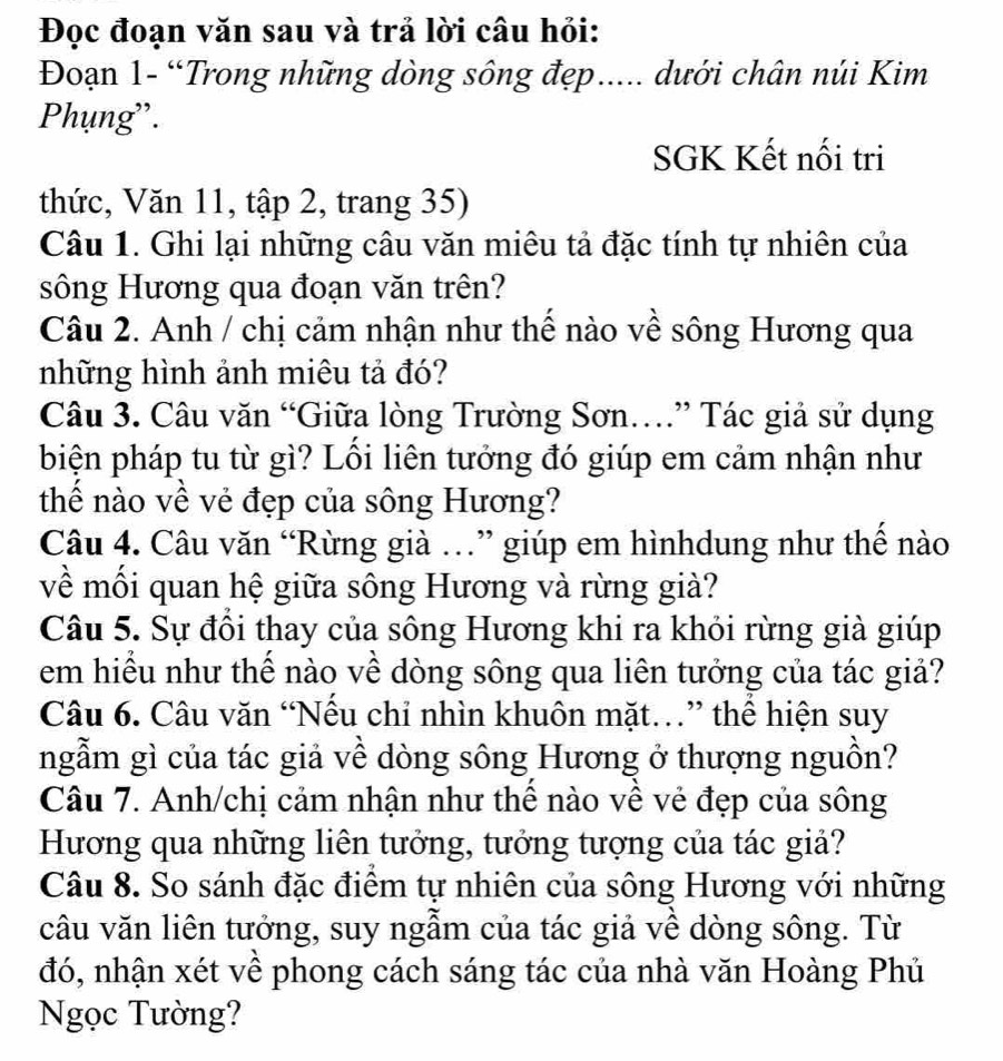 Đọc đoạn văn sau và trả lời câu hỏi: 
Đoạn 1- “Trong những dòng sông đẹp..... dưới chân núi Kim 
Phụng''. 
SGK Kết nối tri 
thức, Văn 11, tập 2, trang 35) 
Câu 1. Ghi lại những câu văn miêu tả đặc tính tự nhiên của 
sông Hương qua đoạn văn trên? 
Câu 2. Anh / chị cảm nhận như thể nào về sông Hương qua 
những hình ảnh miêu tả đó? 
Câu 3. Câu văn “Giữa lòng Trường Sơn…” Tác giả sử dụng 
biện pháp tu từ gì? Lồi liên tưởng đó giúp em cảm nhận như 
thể nào về vẻ đẹp của sông Hương? 
Câu 4. Câu văn “Rừng già …” giúp em hìnhdung như thể nào 
về mối quan hệ giữa sông Hương và rừng già? 
Câu 5. Sự đồi thay của sông Hương khi ra khỏi rừng già giúp 
em hiểu như thế nào về dòng sông qua liên tưởng của tác giả? 
Câu 6. Câu văn “Nếu chỉ nhìn khuôn mặt.” thể hiện suy 
ngẫm gì của tác giả về dòng sông Hương ở thượng nguồn? 
Câu 7. Anh/chị cảm nhận như thể nào về vẻ đẹp của sông 
Hương qua những liên tưởng, tưởng tượng của tác giả? 
Câu 8. So sánh đặc điểm tự nhiên của sông Hương với những 
câu văn liên tưởng, suy ngẫm của tác giả về dòng sông. Từ 
đó, nhận xét về phong cách sáng tác của nhà văn Hoàng Phủ 
Ngọc Tường?