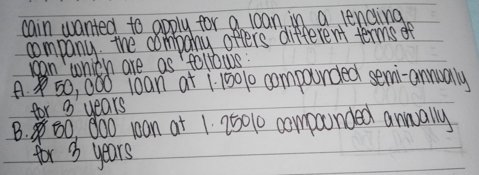 cain wanted to apply for a loan in a lending
company the company offers different terms of
ccan which are as follows :
A. 50, 000 1oan at 1 15010 compourded semi-annually
for 8 years
B. 60, 800 10an at 1 250% 0 compunded aninually
for 3 years '