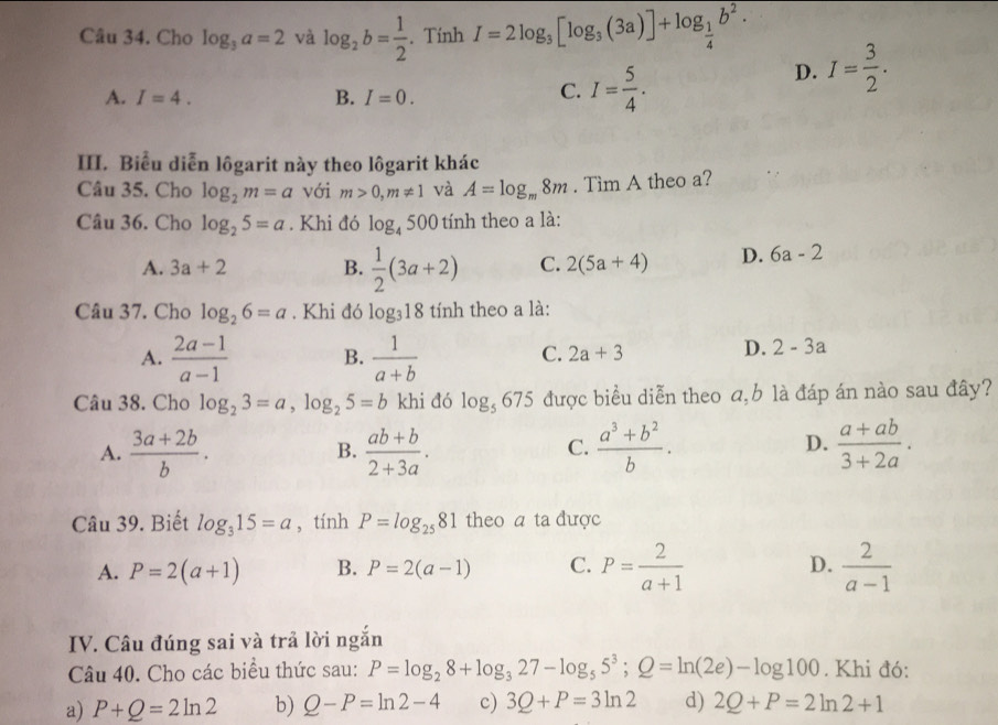 Cho log _3a=2 và log _2b= 1/2 . Tính I=2log _3[log _3(3a)]+log _ 1/4 b^2.
A. I=4. B. I=0.
C. I= 5/4 .
D. I= 3/2 .
III. Biểu diễn lôgarit này theo lôgarit khác
Câu 35. Cho log _2m=a với m>0,m!= 1 và A=log _m8m. Tim A theo a?
Câu 36. Cho log _25=a. Khi đó log _4500 tính theo a là:
A. 3a+2 B.  1/2 (3a+2) C. 2(5a+4) D. 6a-2
Câu 37. Cho log _26=a. Khi đó log₃18 tính theo a là:
A.  (2a-1)/a-1  B.  1/a+b 
C. 2a+3
D. 2-3a
Câu 38. Cho log _23=a,log _25=b khi đó log _5675 được biểu diễn theo a,b là đáp án nào sau đây?
D.
A.  (3a+2b)/b .  (ab+b)/2+3a .  (a^3+b^2)/b .  (a+ab)/3+2a .
B.
C.
Câu 39. Biết log _315=a , tính P=log _2581 theo a ta được
A. P=2(a+1) B. P=2(a-1) C. P= 2/a+1  D.  2/a-1 
IV. Câu đúng sai và trả lời ngắn
Câu 40. Cho các biểu thức sau: P=log _28+log _327-log _55^3;Q=ln (2e)-log 100. Khi đó:
a) P+Q=2ln 2 b) Q-P=ln 2-4 c) 3Q+P=3ln 2 d) 2Q+P=2ln 2+1