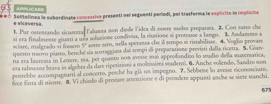 APPLICARE 
* Sottolinea le subordinate concessive presenti nei seguenti periodi, poi trasforma le esplicite in implicite 
e viceversa. 
1. Pur ostentando sicurezza, l'alunna non diede l’idea di essere molto preparata. 2. Con tutto che 
si era finalmente giunti a una soluzione condivisa, la riunione si protrasse a lungo. 3. Andammo a 
sciare, malgrado vi fossero 5° sotto zero, nella speranza che il tempo si ristabilisse. 4. Voglio provare 
questo nuovo piatto, benché sia scoraggiata dai tempi di preparazione previsti dalla ricetta. 5. Gian- 
na era laureata in Lettere, ma, per quanto non avesse mai approfondito lo studio della matematica, 
era talmente brava in algebra da dare ripetizioni a moltissimi studenti. 6. Anche volendo, Sandro non 
potrebbe accompagnarti al concerto, perché ha già un impegno. 7. Sebbene lo avesse riconosciuto, 
fece finta di niente. 8. Vi chiedo di prestare attenzione e di prendere appunti anche se siete stanchi.
675