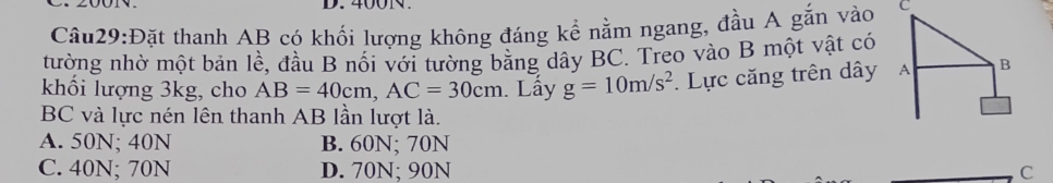 400N.
Câu29:Đặt thanh AB có khối lượng không đáng kể nằm ngang, đầu A gắn vào C
tường nhờ một bản lề, đầu B nổi với tường băng dây BC. Treo vào B một vật có
khối lượng 3kg, cho AB=40cm, AC=30cm. Lấy g=10m/s^2. Lực căng trên dây A B
BC và lực nén lên thanh AB lần lượt là.
A. 50N; 40N B. 60N; 70N
C. 40N; 70N D. 70N; 90N C