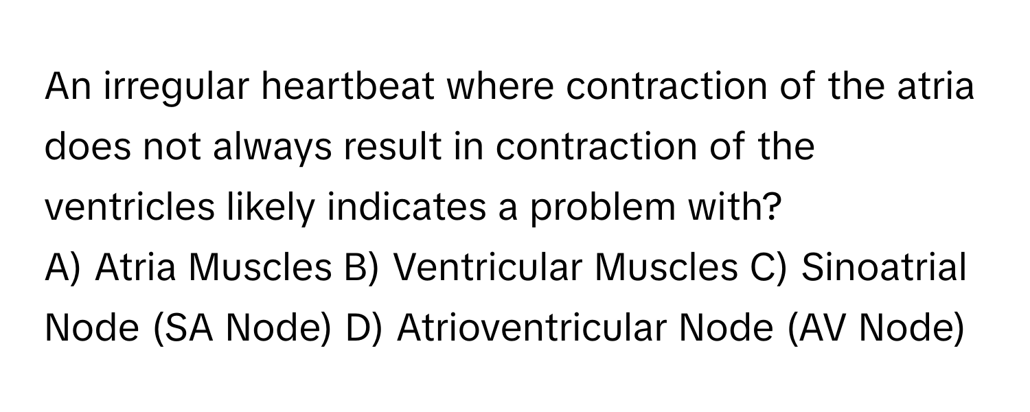 An irregular heartbeat where contraction of the atria does not always result in contraction of the ventricles likely indicates a problem with?

A) Atria Muscles B) Ventricular Muscles C) Sinoatrial Node (SA Node) D) Atrioventricular Node (AV Node)