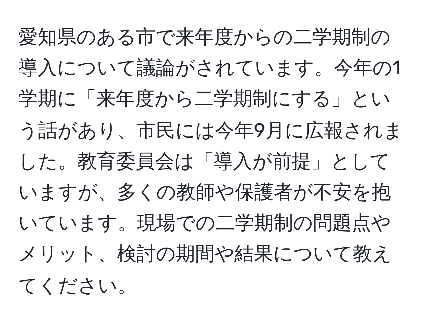 愛知県のある市で来年度からの二学期制の導入について議論がされています。今年の1学期に「来年度から二学期制にする」という話があり、市民には今年9月に広報されました。教育委員会は「導入が前提」としていますが、多くの教師や保護者が不安を抱いています。現場での二学期制の問題点やメリット、検討の期間や結果について教えてください。