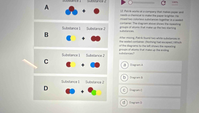 Substance ! Substance 2 100%
A
12. Patrik works at a company that makes paper and
needs a chemical to make the paper brighter. He
mixed two colorless substances together in a seaied
container. The diagram above shows the repeating
Substance 1 Substance 2 substances. groups of atoms that make up the two starting
B
After mixing, Patrik found two white substances in
the sealed container. (Nothing had escaped.) Which
of the diagrams to the left shows the repeating
groups of atoms that make up the ending
Substance 1 Substance 2 substances?
C
aDiagram A
bDiagram B
Substance 1 Substance 2
D
CDiagram C
d Diagram D