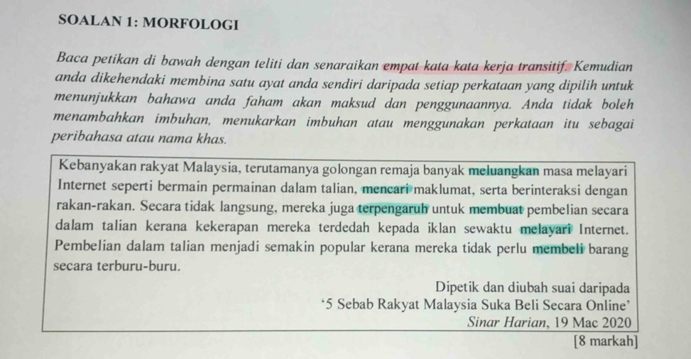 SOALAN 1: MORFOLOGI 
Baca petikan di bawah dengan teliti dan senaraikan empat kata kata kerja transitif. Kemudian 
anda dikehendaki membina satu ayat anda sendiri daripada setiap perkataan yang dipilih untuk 
menunjukkan bahawa anda faham akan maksud dan penggunaannya. Anda tidak boleh 
menambahkan imbuhan, menukarkan imbuhan atau menggunakan perkataan itu sebagai 
peribahasa atau nama khas. 
Kebanyakan rakyat Malaysia, terutamanya golongan remaja banyak meluangkan masa melayari 
Internet seperti bermain permainan dalam talian, mencari maklumat, serta berinteraksi dengan 
rakan-rakan. Secara tidak langsung, mereka juga terpengaruh untuk membuat pembelian secara 
dalam talian kerana kekerapan mereka terdedah kepada iklan sewaktu melayari Internet. 
Pembelian dalam talian menjadi semakin popular kerana mereka tidak perlu membeli barang 
secara terburu-buru. 
Dipetik dan diubah suai daripada 
* 5 Sebab Rakyat Malaysia Suka Beli Secara Online’ 
Sinar Harian, 19 Mac 2020 
[8 markah]