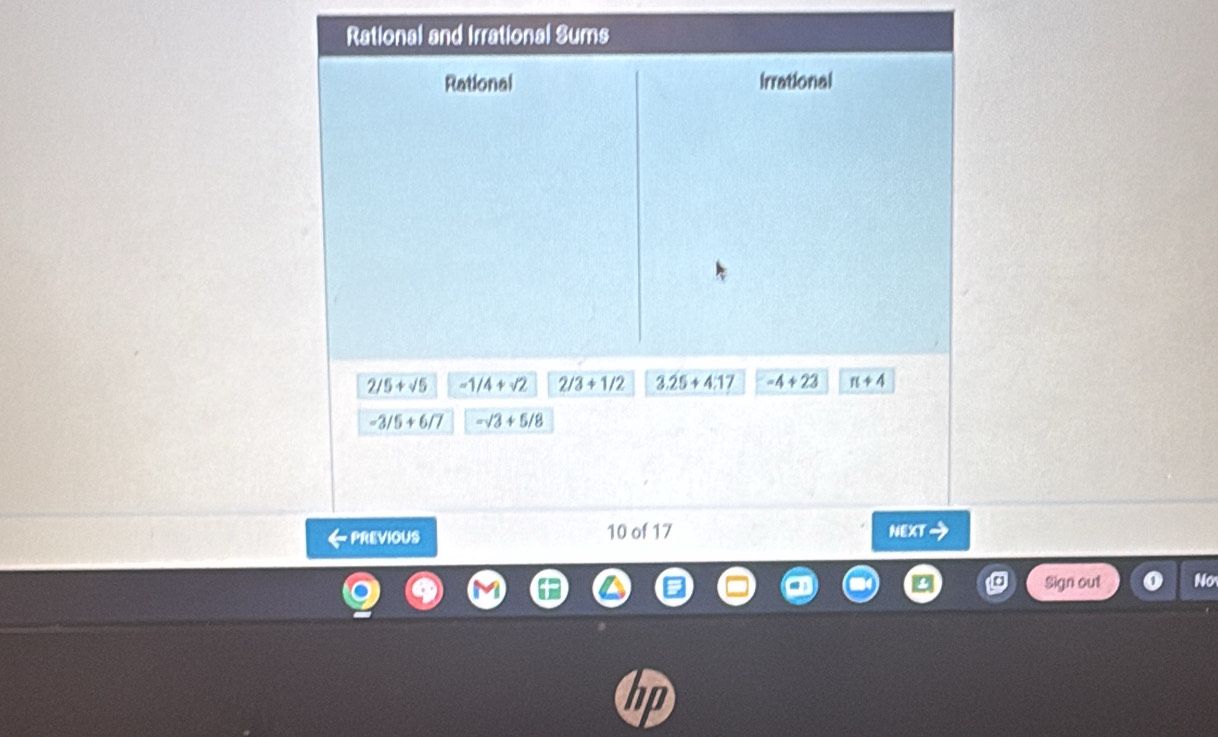 Rational and Irrational Sums 
Rational irrational
2/5+sqrt(5) -1/4+sqrt(2) 2/3+1/2 3.25+4.17 -4+23 π +4
-3/5+6/7 -sqrt(3)+5/8
← PrEVIOUs 10 of 17 NEXTI 
Sign out Nơ