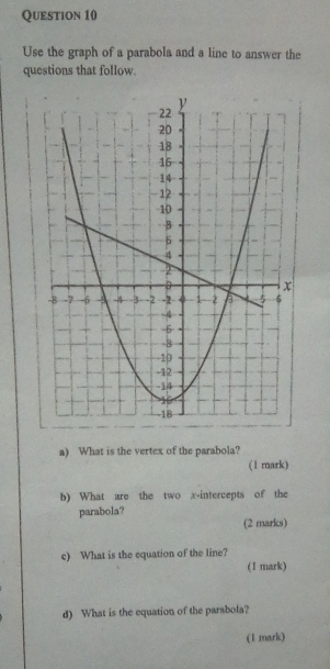 Use the graph of a parabola and a line to answer the 
questions that follow. 
a) What is the vertex of the parabola? 
(1 mark) 
b) What are the two x-intercepts of the 
parabola? 
(2 marks) 
c) What is the equation of the line? 
(1 mark) 
d) What is the equation of the parabola? 
(1 mark)