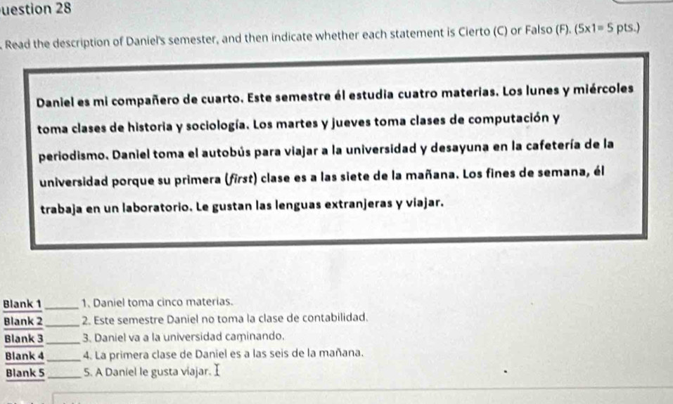 uestion 28 
Read the description of Daniel's semester, and then indicate whether each statement is Cierto (C) or Falso (F). (5* 1=5 p S. 
Daniel es mi compañero de cuarto. Este semestre él estudia cuatro materias. Los lunes y miércoles 
toma clases de historia y sociología. Los martes y jueves toma clases de computación y 
periodismo. Daniel toma el autobús para viajar a la universidad y desayuna en la cafetería de la 
universidad porque su primera (first) clase es a las siete de la mañana. Los fines de semana, él 
trabaja en un laboratorio. Le gustan las lenguas extranjeras y viajar. 
Blank 1_ 1. Daniel toma cinco materias. 
Blank 2_ 2. Este semestre Daniel no toma la clase de contabilidad. 
Blank 3_ 3. Daniel va a la universidad caminando. 
Blank 4_ 4. La primera clase de Daniel es a las seis de la mañana. 
Blank 5 _5. A Daniel le gusta viajar. I