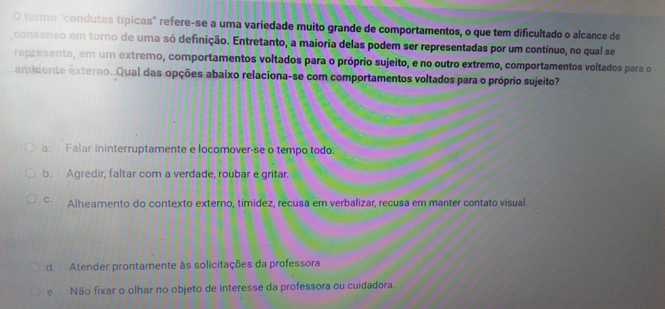 termo "condutas típicas" refere-se a uma variedade muito grande de comportamentos, o que tem dificultado o alcance de
consenso em torno de uma só definição. Entretanto, a maioria delas podem ser representadas por um contínuo, no qual se
representa, em um extremo, comportamentos voltados para o próprio sujeito, e no outro extremo, comportamentos voltados para o
amiiente externo. Qual das opções abaixo relaciona-se com comportamentos voltados para o próprio sujeito?
a. Falar ininterruptamente e locomover-se o tempo todo.
b. Agredir, faltar com a verdade, roubar e gritar.
C. Alheamento do contexto externo, timidez, recusa em verbalizar, recusa em manter contato visual.
d. Atender prontamente às solicitações da professora.
e Não fixar o olhar no objeto de interesse da professora ou cuidadora.