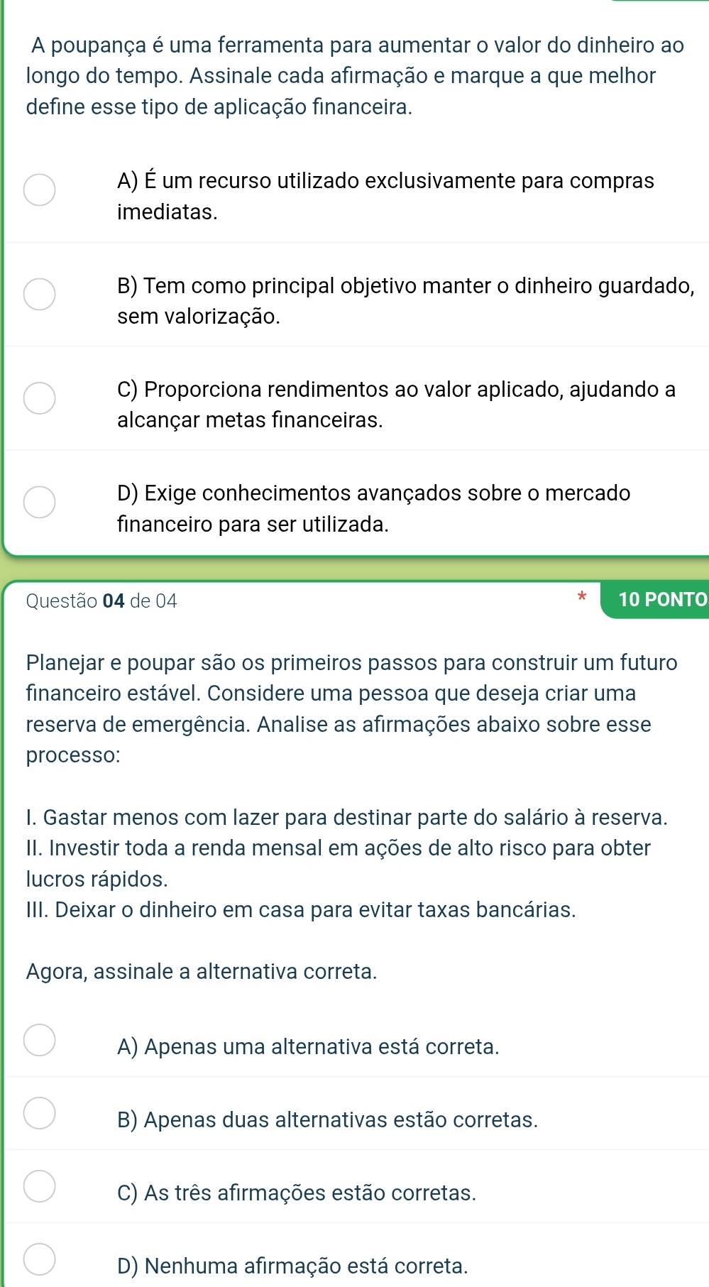 A poupança é uma ferramenta para aumentar o valor do dinheiro ao
longo do tempo. Assinale cada afirmação e marque a que melhor
define esse tipo de aplicação financeira.
A) É um recurso utilizado exclusivamente para compras
imediatas.
B) Tem como principal objetivo manter o dinheiro guardado,
sem valorização.
C) Proporciona rendimentos ao valor aplicado, ajudando a
alcançar metas financeiras.
D) Exige conhecimentos avançados sobre o mercado
financeiro para ser utilizada.
Questão 04 de 04 10 PONTO
Planejar e poupar são os primeiros passos para construir um futuro
financeiro estável. Considere uma pessoa que deseja criar uma
reserva de emergência. Analise as afirmações abaixo sobre esse
processo:
I. Gastar menos com lazer para destinar parte do salário à reserva.
II. Investir toda a renda mensal em ações de alto risco para obter
lucros rápidos.
III. Deixar o dinheiro em casa para evitar taxas bancárias.
Agora, assinale a alternativa correta.
A) Apenas uma alternativa está correta.
B) Apenas duas alternativas estão corretas.
C) As três afirmações estão corretas.
D) Nenhuma afirmação está correta.