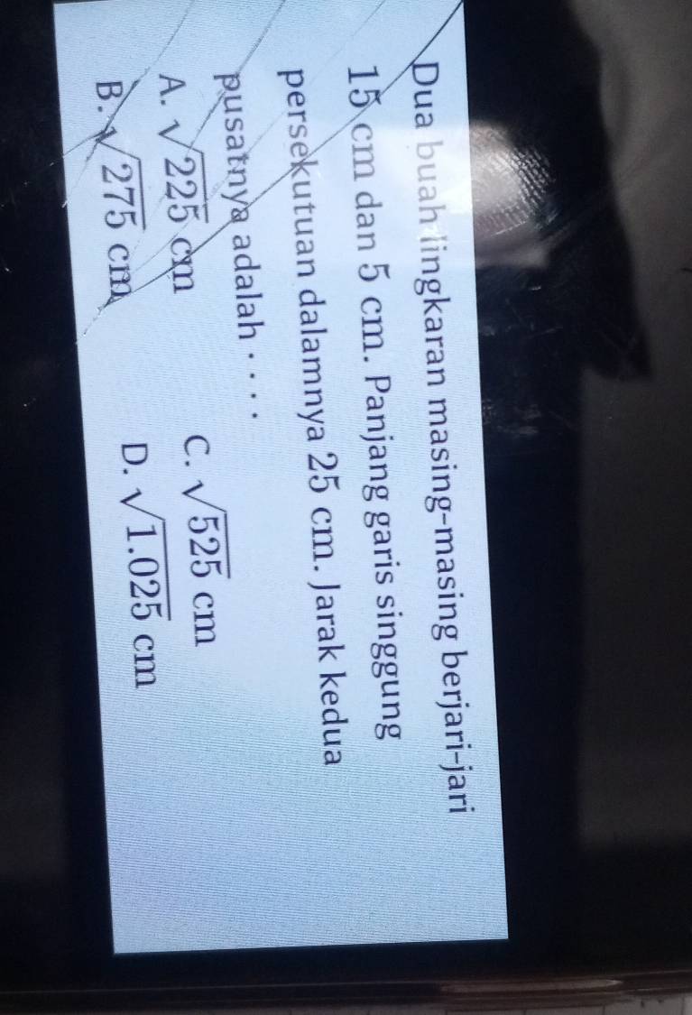 Dua buah lingkaran masing-masing berjari-jari
15 cm dan 5 cm. Panjang garis singgung
persekutuan dalamnya 25 cm. Jarak kedua
pusatnya adalah · · · ·
A. sqrt(225)cm
C. sqrt(525)cm
B. sqrt(275)cm
D. sqrt(1.025)cm