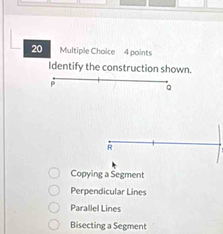 Identify the construction shown.
P
Q
R
Copying a Segment
Perpendicular Lines
Parallel Lines
Bisecting a Segment