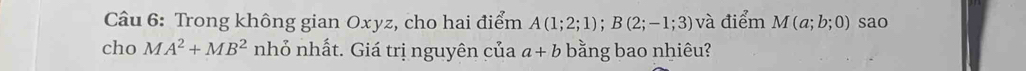 Trong không gian Oxyz, cho hai điểm A(1;2;1); B(2;-1;3) và điểm M(a;b;0) sao 
cho MA^2+MB^2 nhỏ nhất. Giá trị nguyên của a+b bằng bao nhiêu?