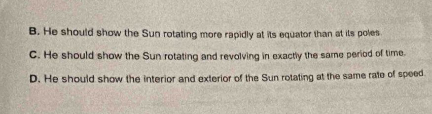 B. He should show the Sun rotating more rapidly at its equator than at its poles
C. He should show the Sun rotating and revolving in exactly the same period of time.
D. He should show the interior and exterior of the Sun rotating at the same rate of speed