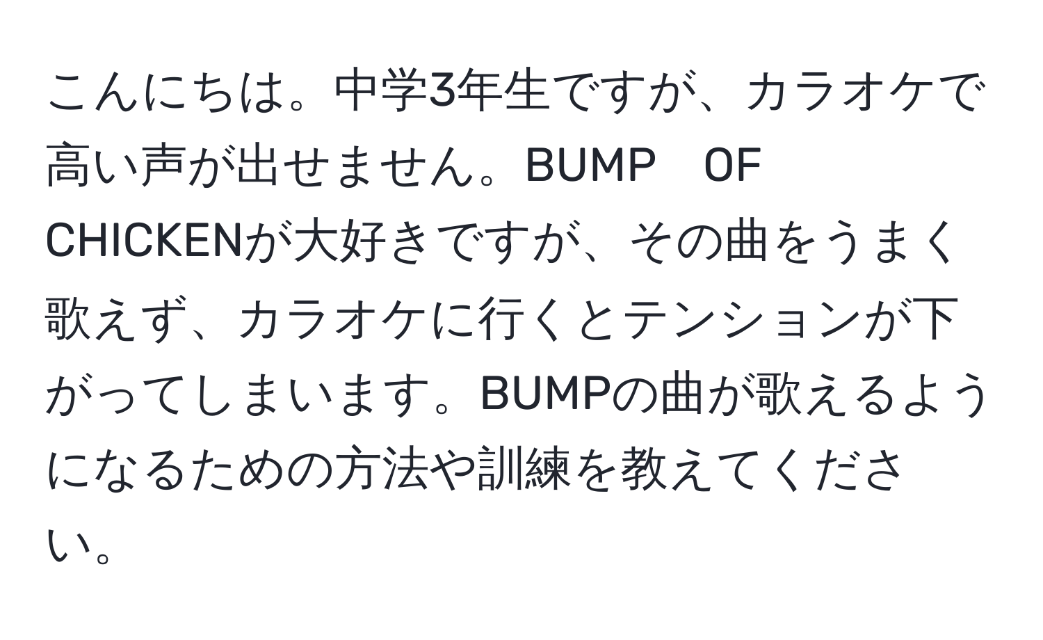 こんにちは。中学3年生ですが、カラオケで高い声が出せません。BUMP　OF　CHICKENが大好きですが、その曲をうまく歌えず、カラオケに行くとテンションが下がってしまいます。BUMPの曲が歌えるようになるための方法や訓練を教えてください。