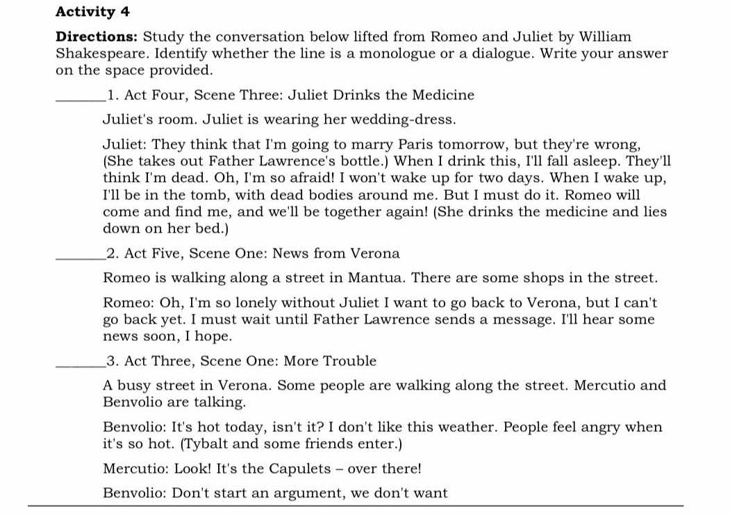 Activity 4 
Directions: Study the conversation below lifted from Romeo and Juliet by William 
Shakespeare. Identify whether the line is a monologue or a dialogue. Write your answer 
on the space provided. 
_1. Act Four, Scene Three: Juliet Drinks the Medicine 
Juliet's room. Juliet is wearing her wedding-dress. 
Juliet: They think that I'm going to marry Paris tomorrow, but they're wrong, 
(She takes out Father Lawrence's bottle.) When I drink this, I'll fall asleep. They'll 
think I'm dead. Oh, I'm so afraid! I won't wake up for two days. When I wake up, 
I'll be in the tomb, with dead bodies around me. But I must do it. Romeo will 
come and find me, and we'll be together again! (She drinks the medicine and lies 
down on her bed.) 
_2. Act Five, Scene One: News from Verona 
Romeo is walking along a street in Mantua. There are some shops in the street. 
Romeo: Oh, I'm so lonely without Juliet I want to go back to Verona, but I can't 
go back yet. I must wait until Father Lawrence sends a message. I'll hear some 
news soon, I hope. 
_3. Act Three, Scene One: More Trouble 
A busy street in Verona. Some people are walking along the street. Mercutio and 
Benvolio are talking. 
Benvolio: It's hot today, isn't it? I don't like this weather. People feel angry when 
it's so hot. (Tybalt and some friends enter.) 
Mercutio: Look! It's the Capulets - over there! 
Benvolio: Don't start an argument, we don't want