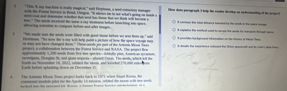 2 "This X -my machine is really magical," said Herriman, a seed extractory manager How does paragraph 3 help the reader develop an understanding of the project?
with the Forest Service in Bend, Oregon. "It allows me to see what's going on inside a
seed coat and determine whether that seed has tissue that we think will become a
tree." The seeds received the same x -ray treatment before launching into space, It conveys the total distance traveled by the seeds in the space voyage.
allowing scientists to compare before-and-after images. It explains the method used to secure the seeds for transport through space 
3 "We made sure the seeds were filled with good tissue before we sent them up," said It provides background information on the history of Moon Trees.
Herriman. "So now the x -ray will help paint a picture of how the space voyage may
or may not have changed them." These-seeds are part of the Artemis Moon Trees It details the experience onboard the Orion spacecraft and its crew's objectives
project, a collaboration between the Forest Service and NASA. The project flew
approximately 1,200 seeds from five tree species—loblolly pine, American sycamore,
sweetgum, Dougias fir, and giant sequoia—aboard Orion. The seeds, which left the
Earth on November 16, 2022, orbited the moon, and traveled 270,000 miles from
Earth before splashing down on December 11.
4 The Artemis Moon Trees project harks back to 1971 when Stuart Roosa, the
command module pilot for the Apollo 14 mission, orbited the moon with tree seeds
tacked into his nersonal kir Roosa a former Forest Service smokeiumner or a