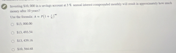 Investing $10, 000 in a savings account at 3 % annual interest compounded monthly will result in approximately how much
money after 10 years?
Use the formula: A=P(1+ i/n )^m
$13, 000.00
$13, 493.54
$13, 439.16
$10, 564.68