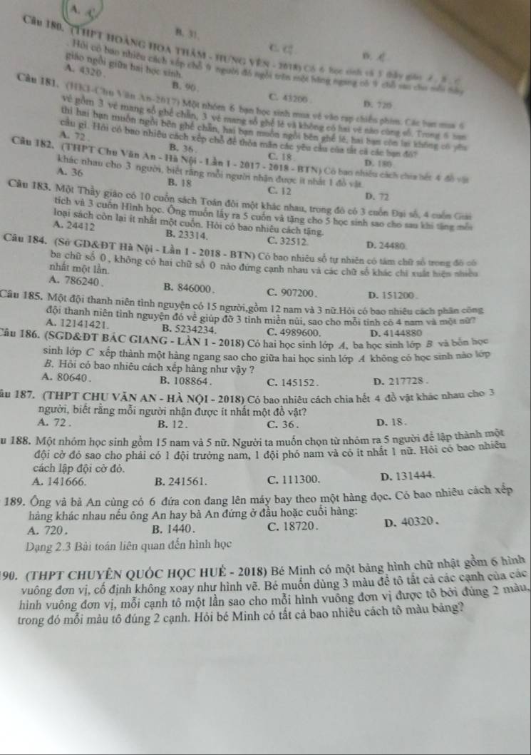 A. C
B. 31, C.
Cầu 180. (THPT HoànG HOa tHâm - Hung VêN - 2018) Có 6 Bọc sinh và 5 tầy gản 3
B. 
giáo ngồi giữa bai học sinh.
Hội có bao nhiêu cách xếp chỗ 9 người đồ ngôi trên một bằng ngang có 9 chỗ sau chu mỗi nau
A. 4320 . B. 90 .
C. 43200 
Cầu 181. (HKl-Chu Văn An-2017) Một nhóm 6 bạn học sinh mua vệ vào cạp chiếu phiu. Các bạn mua ở
D. 720
Về gồm 3 về mang số phé chan. 3 về mang tố ghế lệ và không có hai về mào cùng số. Trunt 6 han
thì hai ban muồn ngôi běn ghế chán, hai ban muôn ngôi běn ghế lě, hai ban còn lai không có yhu
A. 72 .
câu gi. Hội có bao nhiêu cách xếp chổ đề thỏa măn các yêu câu của tắt cả các ban đô?
B. 36 .
C. 18 D. 180
Câu 182. (THPT Chu Văn khác nhau cho 3 người, biết răng mỗi ngườn nhân được ít nhất 1 đồ vật.
An - Hà Nội - Lần 1 - 2017 - 2018 - BTN) Cô bao nhiều cách chia bết 4 độ vật
A. 36 B. 18 C. 12
D. 72
Câu 183. Một Thầy giáo có 10 cuốn sách Toán đôi một khác nhau, trong đô có 3 cuốn Đại số, 4 cuốn Giiải
tích và 3 cuốn Hình học. Ông muồn lấy ra 5 cuốn và tăng cho 5 học sinh sao cho sau khi tăng mỗi
loại sách còn lại ít nhất một cuốn. Hỏi có bao nhiêu cách tặng.
A. 24412 B. 23314. C. 32512 D. 24480
Câu 184. (Sở GD&ĐT Hà Nội - Lần 1 - 2018 - BTN) Có bao nhiêu số tự nhiên có tâm chữ số trong đô có
ba chữ số 0, không có hai chữ số 0 nào đứng cạnh nhau và các chữ số khác chi xuất hiện nhiều
nhất một lần.
A. 786240 . B. 846000. C. 907200 . D. 151200 .
Câu 185. Một đội thanh niên tình nguyện có 15 người,gồm 12 nam và 3 nữ.Hỏi có bao nhiêu cách phân công
đội thanh niên tình nguyện đó về giúp đỡ 3 tinh miền núi, sao cho môi tỉnh có 4 nam và một nữ?
A. 12141421. B. 5234234. C. 4989600. D. 4144880
Câu 186. (SGD&DT BẢC GIANG - LÀN 1 - 2018) Có hai học sinh lớp A, ba học sinh lớp B và bốn học
sinh lớp C xếp thành một hàng ngang sao cho giữa hai học sinh lớp A không có học sinh nào lớp
B. Hỏi có bao nhiêu cách xếp hàng như vậy ?
A. 80640 . B. 108864 . C. 145152 . D. 217728 .
ầu 187. (THPT CHU VăN AN - HÀ NộI - 2018) Có bao nhiêu cách chia hết 4 đồ vật khác nhau cho 3
người, biết rằng mỗi người nhận được ít nhất một đồ vật?
A. 72 . B. 12 . C. 36 . D. 18 .
u 188. Một nhóm học sinh gồm 15 nam và 5 nữ. Người ta muốn chọn từ nhóm ra 5 người để lập thành một
đội cờ đỏ sao cho phải có 1 đội trưởng nam, 1 đội phó nam và có ít nhất 1 nữ. Hỏi có bao nhiều
cách lập đội cờ đỏ.
A. 141666. B. 241561. C. 111300. D. 131444.
189. Ông và bà An cùng có 6 đứa con đang lên máy bay theo một hàng đọc. Có bao nhiêu cách xếp
hàng khác nhau nếu ông An hay bà An đứng ở đầu hoặc cuối hàng:
A. 720 . B. 1440. C. 18720. D. 40320 .
Dạng 2.3 Bài toán liên quan đến hình học
90. (THPT CHUYÊN QUỐC HỌC HUÊ - 2018) Bé Minh có một bảng hình chữ nhật gồm 6 hình
vuông đơn vị, cố định không xoay như hình vẽ. Bé muốn dùng 3 màu đề tô tắt cả các cạnh của các
hình vuông đơn vị, mỗi cạnh tô một lần sao cho mỗi hình vuồng đơn vị được tổ bởi đúng 2 màu,
trong đó mỗi màu tô đúng 2 cạnh. Hỏi bé Minh có tất cả bao nhiều cách tô màu bảng?