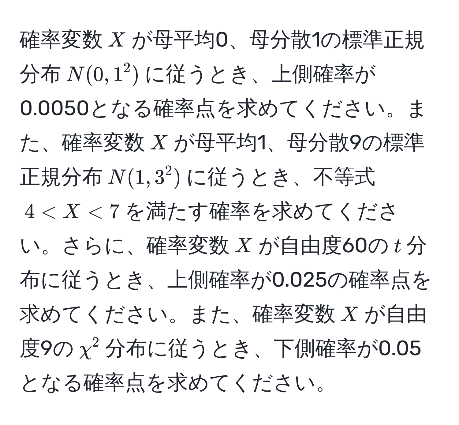 確率変数$X$が母平均0、母分散1の標準正規分布$N(0, 1^2)$に従うとき、上側確率が0.0050となる確率点を求めてください。また、確率変数$X$が母平均1、母分散9の標準正規分布$N(1, 3^2)$に従うとき、不等式$4 < X < 7$を満たす確率を求めてください。さらに、確率変数$X$が自由度60の$t$分布に従うとき、上側確率が0.025の確率点を求めてください。また、確率変数$X$が自由度9の$chi^2$分布に従うとき、下側確率が0.05となる確率点を求めてください。