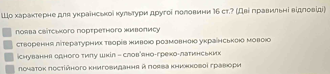 Шо характерне для украйнськоі культури другοі πоловини Ι6 ст.? (Дві πравильні відπовίді)
лоява світського портретного живопису
створення літературних творів живою розмовною украінською мовою
існування одного тигу шкіл ー словРяно-греко-латинських
πочаток πостійного Κниговидання й πоява Κнижковоі гравюри