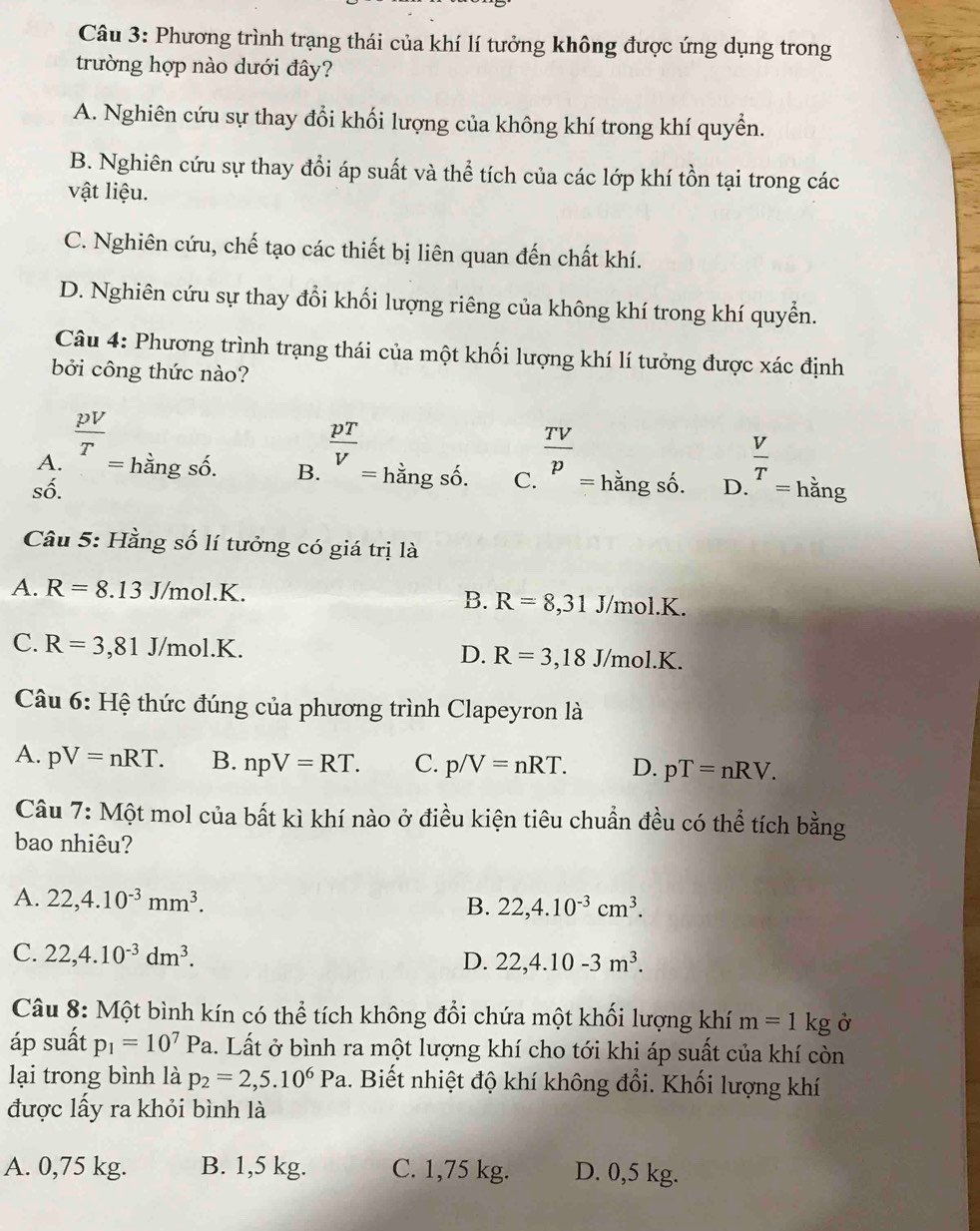 Phương trình trạng thái của khí lí tưởng không được ứng dụng trong
trường hợp nào dưới đây?
A. Nghiên cứu sự thay đổi khối lượng của không khí trong khí quyền.
B. Nghiên cứu sự thay đổi áp suất và thể tích của các lớp khí tồn tại trong các
vật liệu.
C. Nghiên cứu, chế tạo các thiết bị liên quan đến chất khí.
D. Nghiên cứu sự thay đổi khối lượng riêng của không khí trong khí quyển.
Câu 4: Phương trình trạng thái của một khối lượng khí lí tưởng được xác định
bởi công thức nào?
số. D _(·)^(frac V)T=hang
A.  pV/T = hằng số. B. beginarrayr  pT/V  endarray hangsoendarray C.  TV/p _= hằng số.
Câu 5: Hằng số lí tưởng có giá trị là
A. R=8..13 J/mol.K. J/mol.K.
B. R=8,31
C. R=3 ,81 J/mol.K. D. R=3,18 J/mol.I
Câu 6: Hệ thức đúng của phương trình Clapeyron là
A. pV=nRT. B. npV=RT. C. p/V=nRT. D. pT=nRV.
Câu 7: Một mol của bất kì khí nào ở điều kiện tiêu chuẩn đều có thể tích bằng
bao nhiêu?
A. 22,4.10^(-3)mm^3.
B. 22,4.10^(-3)cm^3.
C. 22,4.10^(-3)dm^3.
D. 22,4.10-3m^3.
Câu 8: Một bình kín có thể tích không đổi chứa một khối lượng khí m=1kg Ở
áp suất p_1=10^7Pa 1. Lất ở bình ra một lượng khí cho tới khi áp suất của khí còn
lại trong bình là p_2=2,5.10^6Pa 1. Biết nhiệt độ khí không đổi. Khối lượng khí
được lấy ra khỏi bình là
A. 0,75 kg. B. 1,5 kg. C. 1,75 kg. D. 0,5 kg.
