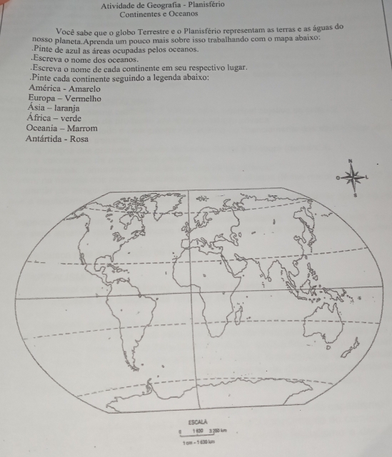 Atividade de Geografia - Planisfério 
Continentes e Oceanos 
Você sabe que o globo Terrestre e o Planisfério representam as terras e as águas do 
nosso planeta.Aprenda um pouco mais sobre isso trabalhando com o mapa abaixo: 
.Pinte de azul as áreas ocupadas pelos oceanos. 
.Escreva o nome dos oceanos. 
.Escreva o nome de cada continente em seu respectivo lugar. 
.Pinte cada continente seguindo a legenda abaixo: 
América - Amarelo 
Europa - Vermelho 
Ásia - laranja 
África - verde 
Oceania - Marrom 
Antártida - Rosa
1 cm = 1 430