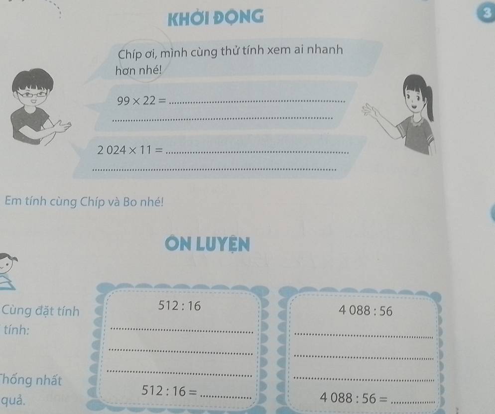 KHỞi ĐONG 3 
Chíp ơi, mình cùng thử tính xem ai nhanh 
hơn nhé!
99* 22= _ 
_ 
_ 2024* 11=
_ 
Em tính cùng Chíp và Bo nhé! 
ÔN LUyệN
512:16
Cùng đặt tính 4088:56
tính: 
_ 
_ 
_ 
_ 
__ 
Thống nhất 
_ 
_
512:16= _ 
quả. 4088:56= _